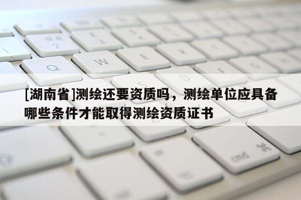 [湖南省]測繪還要資質嗎，測繪單位應具備哪些條件才能取得測繪資質證書