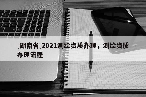[湖南省]2021測繪資質辦理，測繪資質辦理流程