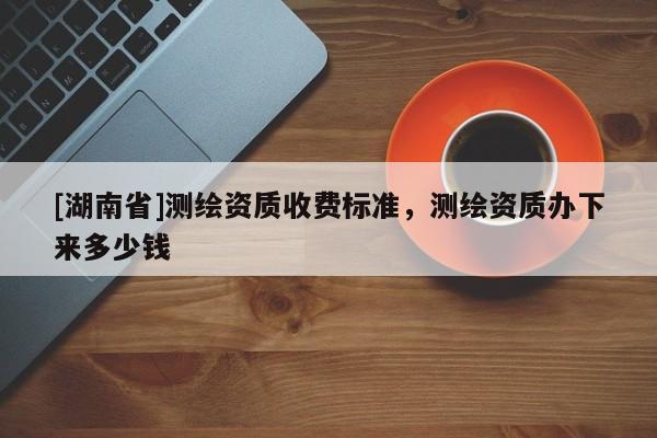 [湖南省]測繪資質(zhì)收費(fèi)標(biāo)準(zhǔn)，測繪資質(zhì)辦下來多少錢