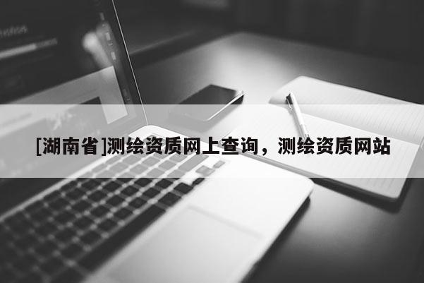 [湖南省]測繪資質網上查詢，測繪資質網站