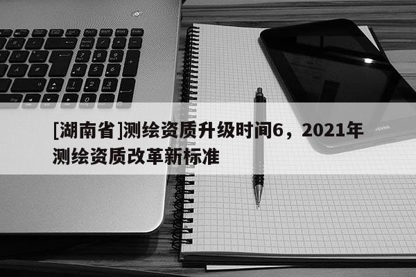 [湖南省]測繪資質升級時間6，2021年測繪資質改革新標準