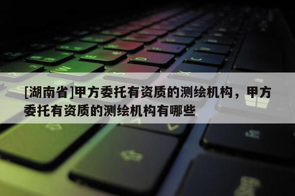 [湖南省]甲方委托有資質(zhì)的測(cè)繪機(jī)構(gòu)，甲方委托有資質(zhì)的測(cè)繪機(jī)構(gòu)有哪些