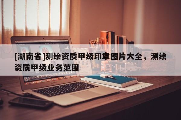 [湖南省]測繪資質甲級印章圖片大全，測繪資質甲級業務范圍