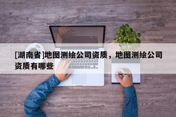 [湖南省]地圖測繪公司資質，地圖測繪公司資質有哪些