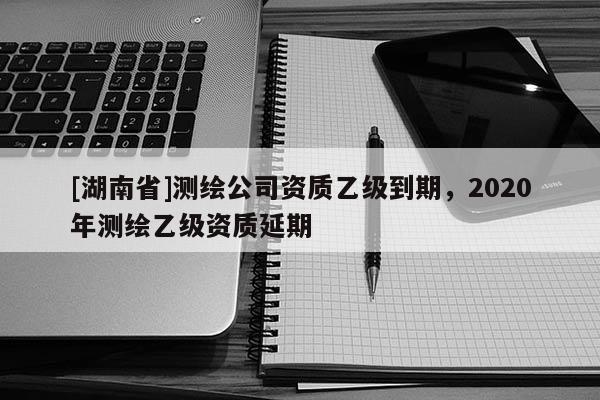 [湖南省]測繪公司資質乙級到期，2020年測繪乙級資質延期