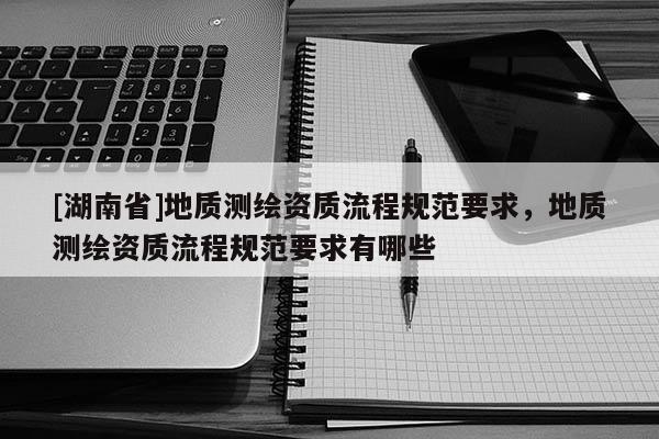 [湖南省]地質測繪資質流程規范要求，地質測繪資質流程規范要求有哪些