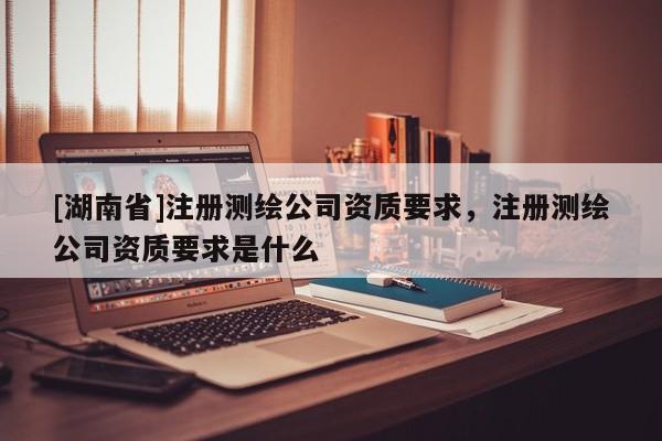 [湖南省]注冊(cè)測(cè)繪公司資質(zhì)要求，注冊(cè)測(cè)繪公司資質(zhì)要求是什么