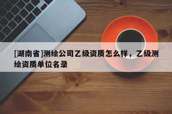 [湖南省]測繪公司乙級資質怎么樣，乙級測繪資質單位名錄