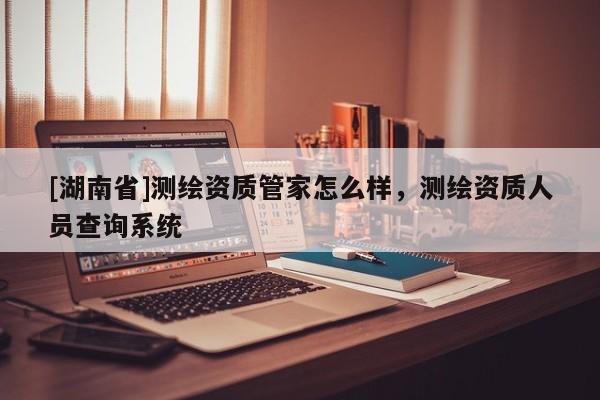 [湖南省]測繪資質管家怎么樣，測繪資質人員查詢系統