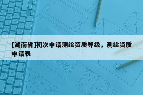 [湖南省]初次申請測繪資質等級，測繪資質申請表