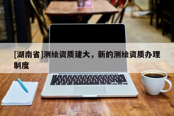 [湖南省]測繪資質建大，新的測繪資質辦理制度