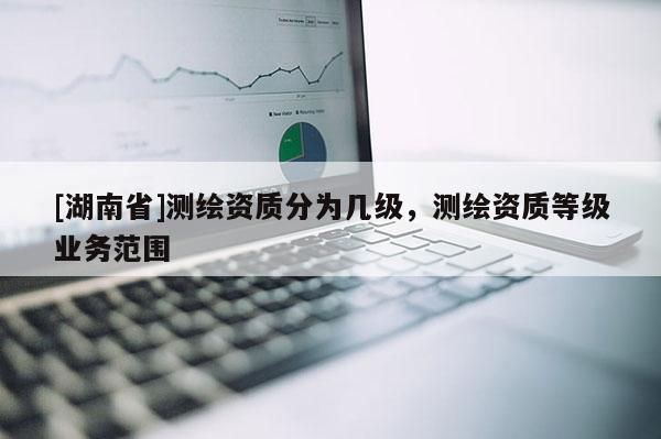 [湖南省]測繪資質分為幾級，測繪資質等級業務范圍