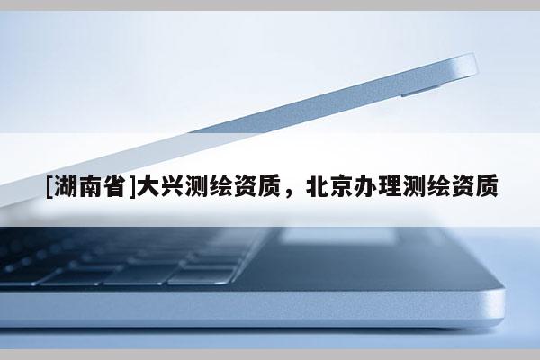 [湖南省]大興測繪資質，北京辦理測繪資質