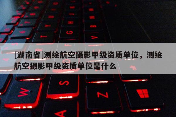 [湖南省]測繪航空攝影甲級資質單位，測繪航空攝影甲級資質單位是什么
