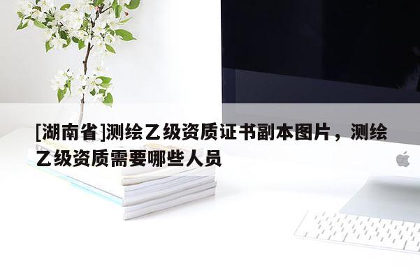 [湖南省]測繪乙級資質(zhì)證書副本圖片，測繪乙級資質(zhì)需要哪些人員