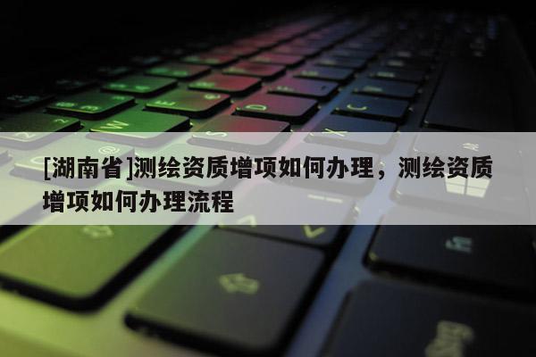 [湖南省]測繪資質增項如何辦理，測繪資質增項如何辦理流程