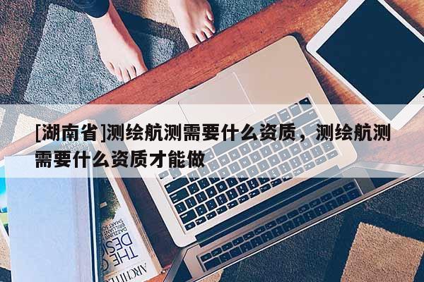 [湖南省]測繪航測需要什么資質，測繪航測需要什么資質才能做