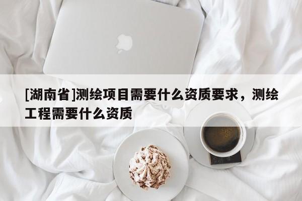 [湖南省]測繪項目需要什么資質要求，測繪工程需要什么資質