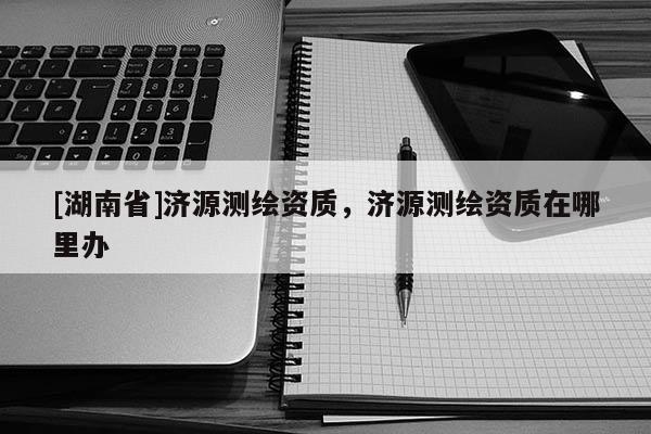 [湖南省]濟源測繪資質，濟源測繪資質在哪里辦