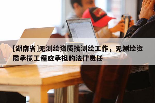 [湖南省]無測繪資質接測繪工作，無測繪資質承攬工程應承擔的法律責任