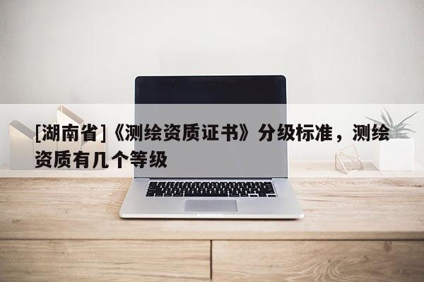[湖南省]《測(cè)繪資質(zhì)證書(shū)》分級(jí)標(biāo)準(zhǔn)，測(cè)繪資質(zhì)有幾個(gè)等級(jí)
