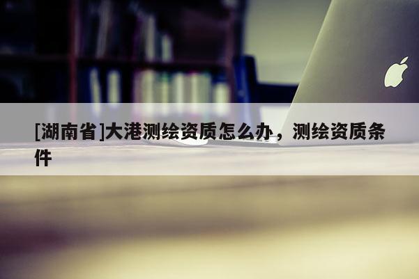 [湖南省]大港測繪資質怎么辦，測繪資質條件