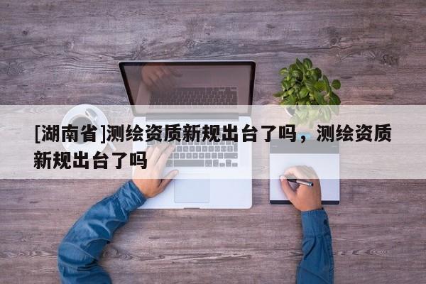 [湖南省]測繪資質新規出臺了嗎，測繪資質新規出臺了嗎