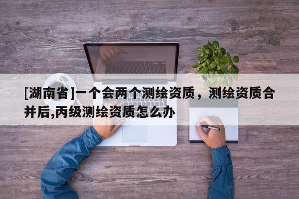 [湖南省]一個會兩個測繪資質，測繪資質合并后,丙級測繪資質怎么辦