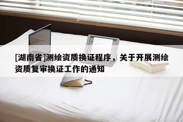 [湖南省]測(cè)繪資質(zhì)換證程序，關(guān)于開(kāi)展測(cè)繪資質(zhì)復(fù)審換證工作的通知