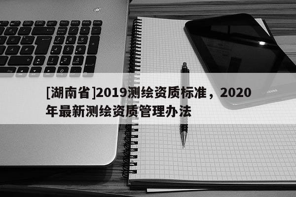 [湖南省]2019測繪資質標準，2020年最新測繪資質管理辦法