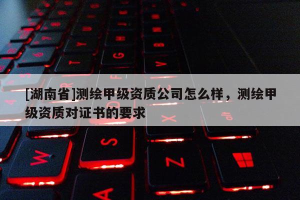 [湖南省]測繪甲級資質公司怎么樣，測繪甲級資質對證書的要求