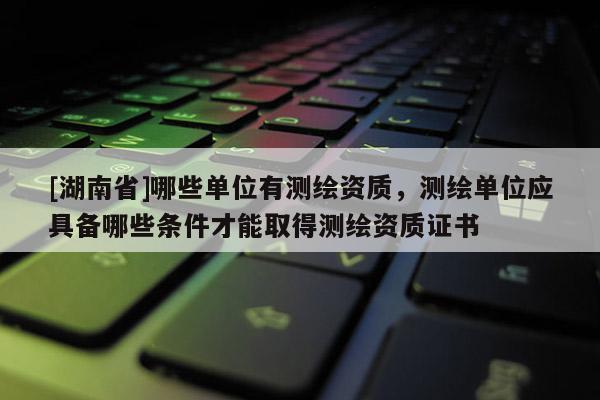 [湖南省]哪些單位有測繪資質，測繪單位應具備哪些條件才能取得測繪資質證書