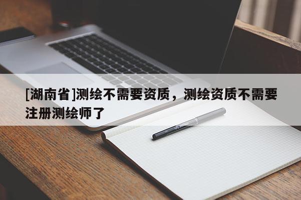 [湖南省]測繪不需要資質，測繪資質不需要注冊測繪師了