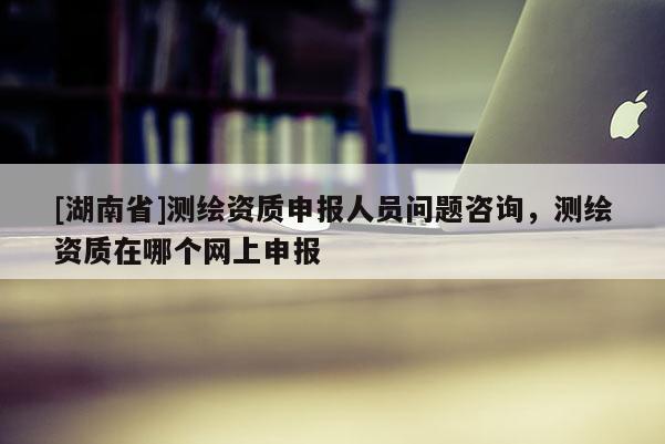 [湖南省]測繪資質申報人員問題咨詢，測繪資質在哪個網上申報