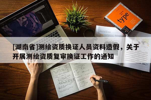 [湖南省]測繪資質換證人員資料造假，關于開展測繪資質復審換證工作的通知