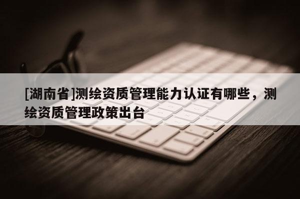 [湖南省]測繪資質管理能力認證有哪些，測繪資質管理政策出臺