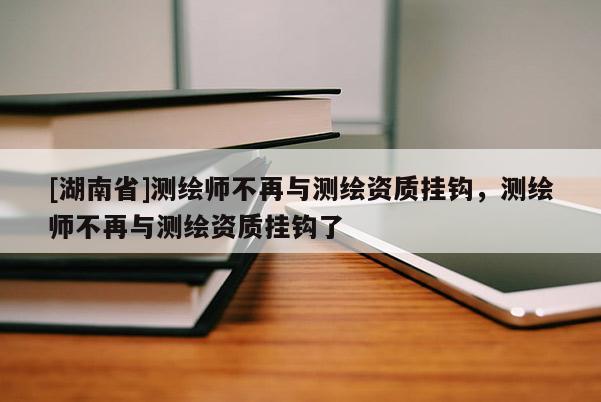 [湖南省]測繪師不再與測繪資質掛鉤，測繪師不再與測繪資質掛鉤了