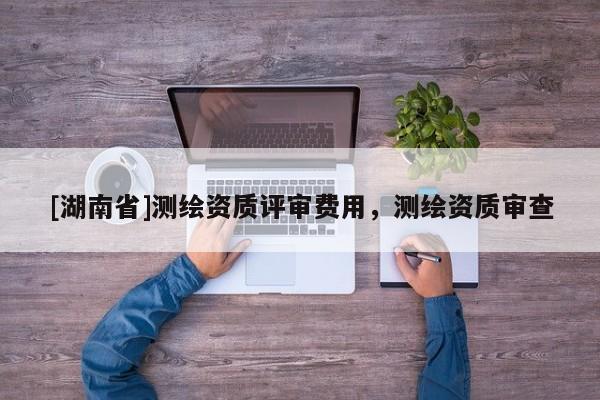 [湖南省]測繪資質評審費用，測繪資質審查