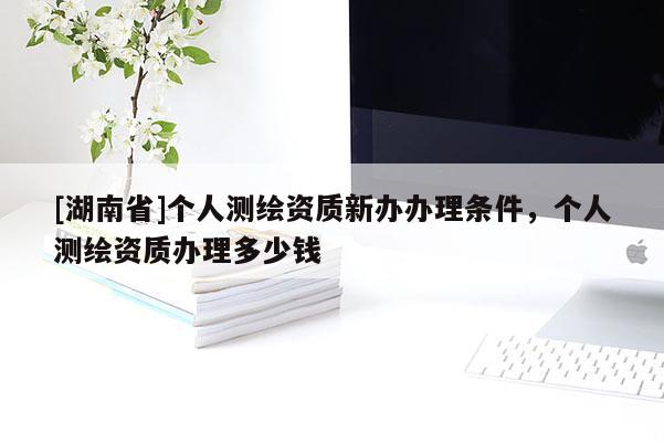 [湖南省]個人測繪資質新辦辦理條件，個人測繪資質辦理多少錢