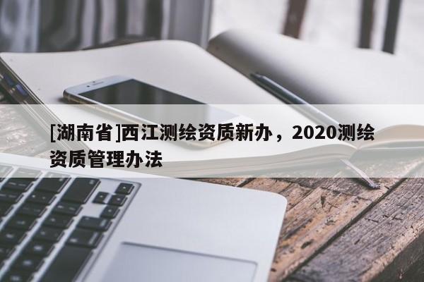 [湖南省]西江測繪資質新辦，2020測繪資質管理辦法