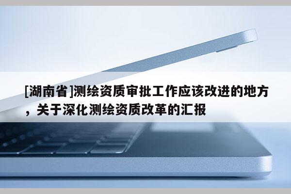 [湖南省]測繪資質審批工作應該改進的地方，關于深化測繪資質改革的匯報