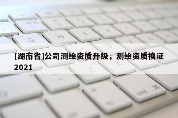 [湖南省]公司測繪資質升級，測繪資質換證2021