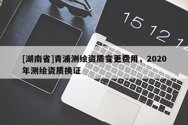 [湖南省]青浦測繪資質變更費用，2020年測繪資質換證