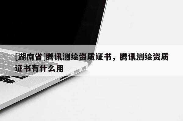 [湖南省]騰訊測繪資質證書，騰訊測繪資質證書有什么用