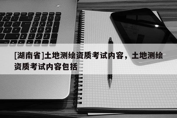 [湖南省]土地測繪資質考試內(nèi)容，土地測繪資質考試內(nèi)容包括