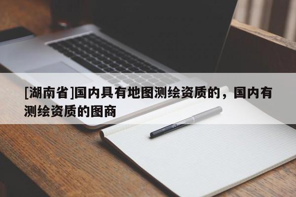 [湖南省]國內具有地圖測繪資質的，國內有測繪資質的圖商