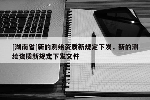 [湖南省]新的測繪資質新規定下發，新的測繪資質新規定下發文件