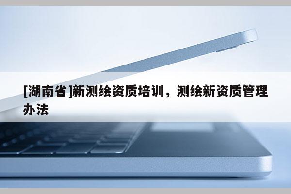[湖南省]新測繪資質(zhì)培訓(xùn)，測繪新資質(zhì)管理辦法