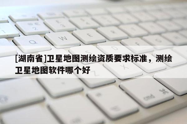 [湖南省]衛(wèi)星地圖測繪資質(zhì)要求標(biāo)準(zhǔn)，測繪衛(wèi)星地圖軟件哪個好