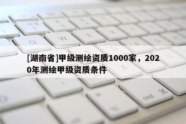 [湖南省]甲級測繪資質1000家，2020年測繪甲級資質條件